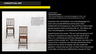 CONCEPTUAL ART
Groundbreaking Works
JosephKosuth
One and Three Chairs
1953. Wood folding chair, mounted photographof a chair, and
photographicenlargement of a dictionary definition of "chair"
A physical chair sits between a to-scale photograph of a
chair and a printed definition of the word "chair."
Emblematic of Conceptual art, One and Three Chairs makes
people question what constitutes the art - the object, the
idea, the photograph, or a combination of all three.
Joseph Kosuth once wrote, "The art I call conceptual is such
because it is based on an inquiry into the nature of art.
Thus, it is..a thinking out of all the implications, of all
aspects of the concept 'art.'" With this work, not only is the
nature of art in question, but also the authenticity of the
objects he has chosen to display. The title evokes the
question: is there only one chair or three? And if the answer
is the latter, we have just redefined the concept of "chair."
 