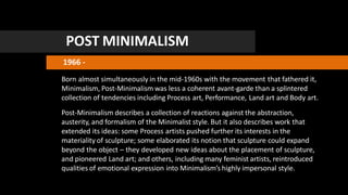 POST MINIMALISM
1966 -
Born almost simultaneously in the mid-1960s with the movement that fathered it,
Minimalism, Post-Minimalism was less a coherent avant-garde than a splintered
collection of tendencies including Process art, Performance, Land art and Body art.
Post-Minimalism describes a collection of reactions against the abstraction,
austerity, and formalism of the Minimalist style. But it also describes work that
extended its ideas: some Process artists pushed further its interests in the
materiality of sculpture; some elaborated its notion that sculpture could expand
beyond the object – they developed new ideas about the placement of sculpture,
and pioneered Land art; and others, including many feminist artists, reintroduced
qualities of emotional expression into Minimalism’s highly impersonal style.
 