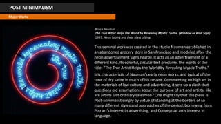 POST MINIMALISM
Major Works
Bruce Nauman
The True Artist Helps the World by Revealing Mystic Truths, (Window or Wall Sign)
1967. Neon tubing and clear glass tubing
This seminal work was created in the studio Nauman established in
an abandoned grocery store in San Francisco and modeled after the
neon advertisement signs nearby. It acts as an advertisement of a
different kind. Its colorful, circular text proclaims the words of the
title: "The True Artist Helps the World by Revealing Mystic Truths."
It is characteristic of Nauman's early neon works, and typical of the
tone of dry satire in much of his oeuvre. Commenting on high art in
the materials of low culture and advertising, it sets up a clash that
questions old assumptions about the purpose of art and artists, like
are artists just ordinary salesmen? One might say that the piece is
Post-Minimalist simply by virtue of standing at the borders of so
many different styles and approaches of the period, borrowing from
Pop art's interest in advertising, and Conceptual art's interest in
language.
 