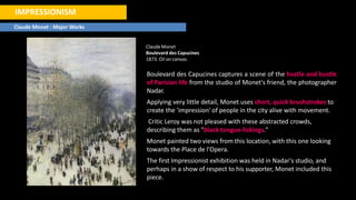 IMPRESSIONISM
Claude Monet : Major Works
ClaudeMonet
Boulevard des Capucines
1873. Oil on canvas.
Boulevard des Capucines captures a scene of the hustle and bustle
of Parisian life from the studio of Monet's friend, the photographer
Nadar.
Applying very little detail, Monet uses short, quick brushstrokes to
create the 'impression' of people in the city alive with movement.
Critic Leroy was not pleased with these abstracted crowds,
describing them as "black tongue-lickings."
Monet painted two views from this location, with this one looking
towards the Place de l'Opera.
The first Impressionist exhibition was held in Nadar's studio, and
perhaps in a show of respect to his supporter, Monet included this
piece.
 