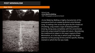 POST MINIMALISM
Major Works
Richard Long
A Line Made by Walking
1967. Photographand pencil on board
A Line Made by Walking is highly characteristic of the
conceptual Earth art created by British artist Richard
Long. In making a line across the grass by the simple act
of walking, Long creates a type of drawing-without-
drawing, doing away completely with the conventional
tools and using instead his body and nature. Abandoning
the traditional art object in this way is typical of Post-
Minimalism, as is the way in which Long's line draws
attention to the passing of time and the specific, fleeting
moment in which the line was made.
 