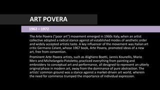 ART POVERA
1962 – 1972
The Arte Povera ("poor art") movement emerged in 1960s Italy, when an artist
collective adopted a radical stance against all established modes of aesthetic order
and widely accepted artistic taste. A key influencer of the movement was Italian art
critic Germano Celant, whose 1967 book, Arte Povera, promoted ideas of a new
art, free from convention.
Prominent Arte Povera artists, such as Alighiero Boetti, Jannis Kounellis, Mario
Merz and Michelangelo Pistoletto, practiced everything from painting and
embroidery to conceptual art and performance, all designed to represent an utterly
original phase in modern art, away from the dominance of pure abstraction. The
artists' common ground was a stance against a market-driven art world, wherein
the need for commerce trumped the importance of individual expression.
 