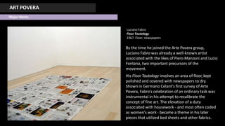 ART POVERA
Major Works
LucianoFabro
Floor Tautology
1967. Floor, newspapers
By the time he joined the Arte Povera group,
Luciano Fabro was already a well-known artist
associated with the likes of Piero Manzoni and Lucio
Fontana, two important precursors of the
movement.
His Floor Tautology involves an area of floor, kept
polished and covered with newspapers to dry.
Shown in Germano Celant's first survey of Arte
Povera, Fabro's celebration of an ordinary task was
instrumental in his attempt to recalibrate the
concept of fine art. The elevation of a duty
associated with housework - and most often coded
as women's work - became a theme in his later
pieces that utilized bed sheets and other fabrics.
 