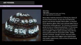 ART POVERA
Major Works
Mario Merz
Giap's Igloo
1968. Metal tubing, wire mesh, neon tubing,
dirt in bags, batteries, accumulators
Mario Merz held the distinction of being the oldest of
the Arte Povera artists; he was also married to the
group's only female member, Marisa Merz. In the first
of his signature igloos, Merz uses a phrase taken from a
Vietnamese military general: "Se il nemico si concentra
perde terreno se il disperde perde forza" ("If the enemy
masses his forces, he loses ground; if he scatters, he
loses strength"). Merz's igloos provide a focus for his
preoccupation with the necessities of life - shelter,
warmth, and food - though, as here, they also often
contain neon tubes that suggest more sophisticated
and modern experiences, such as those of advertising
and consumption.
 