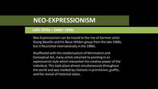 NEO-EXPRESSIONISM
LATE 1970s – EARLY 1990s
Neo-Expressionism can be traced to the rise of German artist
Georg Baselitz and his Neue Wilden group from the late 1960s,
but it flourished internationally in the 1980s.
Disaffected with the intellectualism of Minimalism and
Conceptual Art, many artists returned to painting in an
expressionist style which reasserted the creative power of the
individual. This took place almost simultaneously throughout
the world and was marked by interests in primitivism, graffiti,
and the revival of historical styles.
 