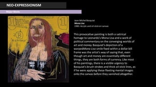 NEO-EXPRESSIONISM
Major Works
Jean-MichelBasquiat
MonaLisa
1983. Acrylic and oil stick on canvas
This provocative painting is both a satirical
homage to Leonardo's Mona Lisa and a work of
political commentary on the converging worlds of
art and money. Basquiat's depiction of a
warpedMona Lisa smile fixed within a dollar bill
frame was the artist's way of saying that, even
though art and money are essentially different
things, they are both forms of currency. Like most
of his paintings, there is a visible urgency to
Basquiat's brush strokes and thick oil stick lines, as
if he were applying these fleeting mental images
onto the canvas before they vanished altogether.
 