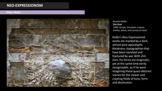 NEO-EXPRESSIONISM
Major Works
AnselmKiefer
Zim Zum
1990. Acrylic, emulsion, crayon,
shellac, ashes, and canvas on lead
Kiefer's Neo-Expressionist
works are marked by a dark,
almost post-apocalyptic
bleakness; topographies that
have been ravished and
fractured by war.With Zim
Zum, his forms are enigmatic,
yet at the same time eerily
recognizable, as if he were
imagining these quasi-abstract
scenes for the viewer and
creating fields of tone, form
and destitution.
 