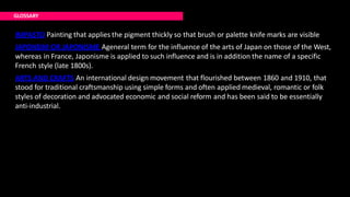 IMPASTO Painting that applies the pigment thickly so that brush or palette knife marks are visible
JAPONSIM OR JAPONISME Ageneral term for the influence of the arts of Japan on those of the West,
whereas in France, Japonisme is applied to such influence and is in addition the name of a specific
French style (late 1800s).
ARTS AND CRAFTS An international design movement that flourished between 1860 and 1910, that
stood for traditional craftsmanship using simple forms and often applied medieval, romantic or folk
styles of decoration and advocated economic and social reform and has been said to be essentially
anti-industrial.
GLOSSARY
 