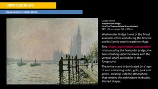 IMPRESSIONISM
Claude Monet : Major Works
ClaudeMonet
Westminster Bridge
(aka The Thames below Westminster)
1871. Oil on canvas. 255 × 205 cm
Westminster Bridge is one of the finest
examples of his work during the time he
and his family were in wartime refuge.
This simple, asymmetrical composition
is balanced by the horizontal bridge, the
boats floating upon the waves with the
vertical wharf, and ladder in the
foreground.
The entire scene is dominated by a layer
of mist containing violet, gold, pink and
green, creating a dense atmosphere
that renders the architecture in distant,
blurred shapes.
 