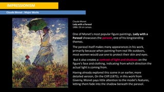 IMPRESSIONISM
Claude Monet : Major Works
Claude Monet
Lady with a Parasol
1886. Oil on canvas.
One of Monet's most popular figure paintings, Lady with a
Parasol showcases the parasol, one of his longstanding
themes.
The parasol itself makes many appearances in his work,
primarily because when painting from real life outdoors,
most women would use one to protect their skin and eyes.
But it also creates a contrast of light and shadows on the
figure's face and clothing, indicating from which direction the
actual light is coming from.
Having already explored this scene in an earlier, more
detailed version, On the Cliff (1875), in this work from
Giverny, Monet pays little attention to the model's features,
letting them fade into the shadow beneath the parasol.
 