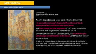 IMPRESSIONISM
Claude Monet : Major Works
ClaudeMonet
Rouen Cathedral: The Facade at Sunset
1894. Oil on canvas.
Monet's Rouen Cathedral series is one of his most renowned.
He painted the cathedral's facade at different times of day to
explore the effects of different light during winter.
The burnt orange and blue appearance of the cathedral dominates
the canvas, with only scattered views of sky at the top.
Layered over the top of the Gothic structure, the brushstrokes play
with the light and atmosphere on the stones, and the details on their
carved surfaces.
In 1895, he exhibited twenty Cathedrals at the Durand-Ruel Gallery
that were both criticized and praised by viewers that either struggled
or championed his artistic, scientific, and poetic innovations.
 