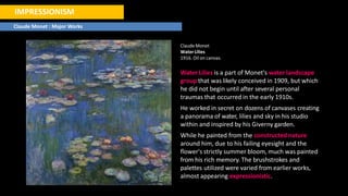 IMPRESSIONISM
Claude Monet : Major Works
ClaudeMonet
WaterLilies
1916. Oil on canvas.
Water Lilies is a part of Monet's water landscape
group that was likely conceived in 1909, but which
he did not begin until after several personal
traumas that occurred in the early 1910s.
He worked in secret on dozens of canvases creating
a panorama of water, lilies and sky in his studio
within and inspired by his Giverny garden.
While he painted from the constructed nature
around him, due to his failing eyesight and the
flower's strictly summer bloom, much was painted
from his rich memory. The brushstrokes and
palettes utilized were varied from earlier works,
almost appearing expressionistic.
 