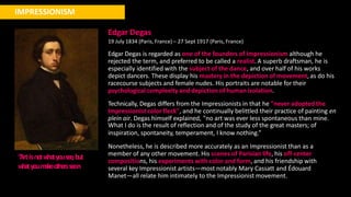 IMPRESSIONISM
“
Artisnotw
hatyouse
e
,but
w
hatyoum
akeothe
rsse
e
.n
Edgar Degas
19 July 1834 (Paris, France) – 27 Sept 1917 (Paris, France)
Edgar Degas is regarded as one of the founders of Impressionism although he
rejected the term, and preferred to be called a realist. A superb draftsman, he is
especially identified with the subject of the dance, and over half of his works
depict dancers. These display his mastery in the depiction of movement, as do his
racecourse subjects and female nudes. His portraits are notable for their
psychological complexity and depiction of human isolation.
Technically, Degas differs from the Impressionists in that he "never adopted the
Impressionist color fleck", and he continually belittled their practice of painting en
plein air. Degas himself explained, "no art was ever less spontaneous than mine.
What I do is the result of reflection and of the study of the great masters; of
inspiration, spontaneity, temperament, I know nothing.”
Nonetheless, he is described more accurately as an Impressionist than as a
member of any other movement. His scenes of Parisian life, his off-center
compositions, his experiments with color and form, and his friendship with
several key Impressionist artists—most notably Mary Cassatt and Édouard
Manet—all relate him intimately to the Impressionist movement.
 