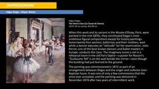 IMPRESSIONISM
Edgar Degas : Major Works
Edgar Degas
The Dance Class (La Classe de Danse)
1874. Oil on canvas. 85x78 cm.
When this work and its variant in the Musée d'Orsay, Paris, were
painted in the mid-1870s, they constituted Degas's most
ambitious figural compositions except for history paintings.
Some twenty-four women, ballerinas and their mothers, wait
while a dancer executes an "attitude" for her examination. Jules
Perrot, one of the best-known dancers and ballet masters in
Europe, conducts the class. The imaginary scene is set in a
rehearsal room in the old Paris Opéra—a poster for Rossini's
"Guillaume Tell" is on the wall beside the mirror—even though
the building had just burned to the ground.
The painting was commissioned in 1872 as part of an
arrangement between Degas and the singer and collector Jean-
Baptiste Faure. It was one of only a few commissions that the
artist ever accepted, and the painting was delivered in
November 1874 after two years of intermittent work.
 