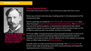 IMPRESSIONISM
"Ifthepainterw
orksdire
ctlyfrom
nature,heultima
t
elylooksfor
nothingbutm
om
e
ntarye
ffe
cts;he
doe
snottrytocom
pose,and
soonhege
tsm
onotonous."
Pierre-Auguste Renoir
25 Feb 1841 (Haute-Vienne, France) – 3 Dec 1919 (Provence-Alpes-Côte d'Azur,France)
Renoir was a French artist who was a leading painter in the development of the
Impressionist style.
Renoir's paintings are notable for their vibrant light and saturated color, most
often focusing on people in intimate and candid compositions. The female nude
was one of his primary subjects. In characteristic Impressionist style, Renoir
suggested the details of a scene through freely brushed touches of color, so that
his figures softly fuse with one another and their surroundings.
In the late 1860s, through the practice of painting light and water en plein air (in
the open air), he and his friend Claude Monet discovered that the color of
shadows is not brown or black, but the reflected color of the objects surrounding
them, an effect today known as diffuse reflection.
A prolific artist, he made several thousand paintings. The warm sensuality of
Renoir's style made his paintings some of the most well-known and frequently-
reproduced works in the history of art.
 