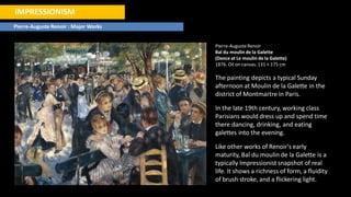IMPRESSIONISM
Pierre-Auguste Renoir : Major Works
Pierre-AugusteRenoir
Bal du moulin de la Galette
(Dance at Le moulin de la Galette)
1876. Oil on canvas. 131 × 175 cm
The painting depicts a typical Sunday
afternoon at Moulin de la Galette in the
district of Montmartre in Paris.
In the late 19th century, working class
Parisians would dress up and spend time
there dancing, drinking, and eating
galettes into the evening.
Like other works of Renoir's early
maturity, Bal du moulin de la Galette is a
typically Impressionist snapshot of real
life. It shows a richness of form, a fluidity
of brush stroke, and a flickering light.
 