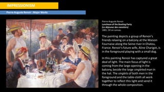 IMPRESSIONISM
Pierre-Auguste Renoir : Major Works
Pierre-Auguste Renoir
Luncheon of the Boating Party
(Le déjeuner des canotiers)
1881. Oil on canvas.
The painting depicts a group of Renoir's
friends relaxing on a balcony at the Maison
Fournaise along the Seine river in Chatou,
France. Renoir's future wife, Aline Charigot, is
in the foreground playing with a small dog.
In this painting Renoir has captured a great
deal of light. The main focus of light is
coming from the large opening in the
balcony, beside the large singleted man in
the hat. The singlets of both men in the
foreground and the table-cloth all work
together to reflect this light and send it
through the whole composition.
 