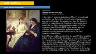 IMPRESSIONISM
Berthe Morisot : Major Works
Berthe Morisot
The Mother and Sister of the Artist
1869/1870. Oil on canvas. 101 × 82 cm
In the mother's face and dark costume Manet's strong, broad
brushstrokes are discernible. For both artists, however, the
appearance of paint on the canvas, more than the illusion of
reality, is of greatest interest. This picture, after having been
accepted at the Salon, was probably seen again in the first
impressionist exhibition in 1874. Unlike Manet, Morisot
embraced the outdoor painting and spontaneity of
impressionism, participating in all but one of the eight
impressionist exhibitions.
Berthe Morisot told her mother that she would "rather be at the
bottom of the sea" than for this picture to appear at the Salon.
Her reluctance stemmed from the "assistance" of her friend and
future brother-in-law Edouard Manet, leader of the avant-garde,
whose advice she had solicited. Calling at her home, Manet took
up a brush, and as Morisot described in a letter: "...it isn't
possible to stop him; he passes from the petticoat to the bodice,
from the bodice to the head, from the head to the background."
 