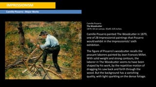IMPRESSIONISM
Camille Pissarro : Major Works
CamillePissarro
The Woodcutter
1879. Oil on canvas. 35x45-3/4 inches.
Camille Pissarro painted The Woodcutter in 1879,
one of 28 Impressionist paintings that Pissarro
would exhibit in the Impressionists' sixth
exhibition.
The figure of Pissarro's woodcutter recalls the
peasant laborers painted by Jean Francois Millet.
With solid weight and strong contours, the
laborer in The Woodcutter seems to have been
shaped by his work, by the repetitive motion of
dragging his saw back and forth through the
wood. But the background has a vanishing
quality, with light sparkling on the dense foliage.
 