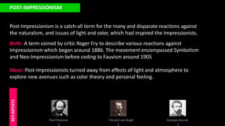 POST-IMPRESSIONISM
Post-Impressionism is a catch-all term for the many and disparate reactions against
the naturalism, and issues of light and color, which had inspired the Impressionists.
Birth: A term coined by critic Roger Fry to describe various reactions against
Impressionism which began around 1886. The movement encompassed Symbolism
and Neo-Impressionism before ceding to Fauvism around 1905
Ideas: Post-Impressionists turned away from effects of light and atmosphere to
explore new avenues such as color theory and personal feeling.
Paul Cézanne
KEY
ARTISTS
Vincent van Gogh Georges Seurat
 