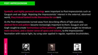 POST-IMPRESSIONISM
Symbolic and highly personal meanings were important to Post-Impressionists such as
Gauguin and van Gogh. Rejecting the Impressionists' interest in the external, observed
world, they instead looked inside themselves for content.
As the Post-Impressionists turned away from describing effects of light and color,
abstract form and pattern became increasingly important to them. Gauguin and van
Gogh sought to create harmonious surface patterns, while Cézanne sought to introduce
more structure, and a clearer sense of space and volume, to the Impressionists'
fascination with natural light, by using color applied in regular, repetitive brushstrokes.
Paul Cézanne
KEY
ARTISTS
Vincent van Gogh Georges Seurat
 