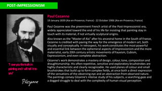 POST-IMPRESSIONISM
Paul Cezanne
19 January 1839 (Aix-en-Provence, France) - 22 October 1906 (Aix-en-Provence, France)
Paul Cezanne was the preeminent French artist of the Post-Impressionist era,
widely appreciated toward the end of his life for insisting that painting stay in
touch with its material, if not virtually sculptural origins.
Also known as the "Master of Aix" after his ancestral home in the South of France,
Cezanne is credited with paving the way for the emergence of modern art, both
visually and conceptually. In retrospect, his work constitutes the most powerful
and essential link between the ephemeral aspects of Impressionism and the more
materialist, early 20th century artistic movements of Fauvism, Cubism,
Expressionism, and even complete abstraction.
Cézanne's work demonstrates a mastery of design, colour, tone, composition and
draughtsmanship. His often repetitive, sensitive and exploratory brushstrokes are
highly characteristic and clearly recognizable. He used planes of colour and small
brushstrokes that build up to form complex fields, at once both a direct expression
of the sensations of the observing eye and an abstraction from observed nature.
The paintings convey Cézanne's intense study of his subjects, a searching gaze and
a dogged struggle to deal with the complexity of human visual perception.
"I ow
eyouthetruthin
paintingandI w
illte
llitto
you"
 