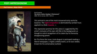 POST-IMPRESSIONISM
Paul Cezanne : Major Works
PaulCezanne
The Artist's Father, Reading "L'Événement"
1866. Oil on canvas. 200 × 120 cm
This portrait is one of the most renowned early works by
Cezanne. The rigid composition is dominated by somber hues
applied in a thick impasto.
The expressive premise for this piece is suggested by the
artist's inclusion of his own still-life in the background, as
though to solicit recognition of his talent by his famously
disapproving parent.
As if to force the issue, Louis-August is portrayed reading a
liberal newspaper, a highly unlikely event, as he was widely
known for his conservative outlook.
 
