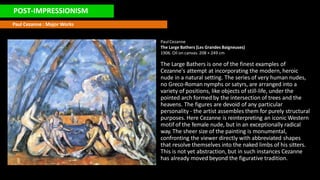 POST-IMPRESSIONISM
Paul Cezanne : Major Works
PaulCezanne
The Large Bathers (Les Grandes Baigneuses)
1906. Oil on canvas. 208 × 249 cm
The Large Bathers is one of the finest examples of
Cezanne's attempt at incorporating the modern, heroic
nude in a natural setting. The series of very human nudes,
no Greco-Roman nymphs or satyrs, are arranged into a
variety of positions, like objects of still-life, under the
pointed arch formed by the intersection of trees and the
heavens. The figures are devoid of any particular
personality - the artist assembles them for purely structural
purposes. Here Cezanne is reinterpreting an iconic Western
motif of the female nude, but in an exceptionally radical
way. The sheer size of the painting is monumental,
confronting the viewer directly with abbreviated shapes
that resolve themselves into the naked limbs of his sitters.
This is not yet abstraction, but in such instances Cezanne
has already moved beyond the figurative tradition.
 