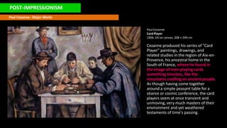 POST-IMPRESSIONISM
Paul Cezanne : Major Works
PaulCezanne
Card Player
1906. Oil on canvas. 208 × 249 cm
Cezanne produced his series of "Card
Player" paintings, drawings, and
related studies in the region of Aix-en-
Provence, his ancestral home in the
South of France, where he found in
the image of men playing cards
something timeless, like the
mountains cradling an ancient people.
As though having come together
around a simple peasant table for a
séance or cosmic conference, the card
players seem at once transient and
unmoving, very much masters of their
environment and yet weathered
testaments of time's passing.
 