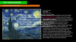 POST-IMPRESSIONISM
Starry Night was painted from memory and not en
naturalistic landscapes. In Starry Night, Van Gogh
Vincent van Gogh : Major Works
Vincent Van Gogh
Starry Night
1889. Oil on canvas.
Slide concept by Edeliza V. MaS
ct
aa
r
lar
y
nN
di
g
ah
gt
,i
s
Uo
Af
t
Pe
nconsidered to be Van Gogh's
FOR EDUCATIONAL USE ONLY pinnacle achievement. Unlike most of his works,
For publication, reproduction p
ol
re
i
tn
ra
ai
nr
;
st
mh
e
ie
sm
sip
oh
na
s
i
son interior, emotional life is
of images, please contact indivcliedaurain
lhaisrtdiesptsic,tionof the sky, which was a
estates, photographers and exrhadibiciatlindegparturefrom his previous, more
institutions for permissions anfdollroiwgehdtsa.strictprincipal of structure and
composition: the distribution of forms across the
surface of the canvas is in exacting order. The
result is a landscape perceived through swirling
curves and lines, its seeming chaos subverted by a
rigorous formal arrangement. Since 1941, The
Museum of Modern Art in New York City has held
Starry Night in its permanent collection.
 