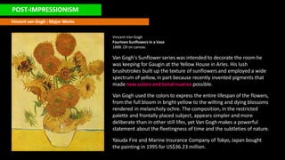 POST-IMPRESSIONISM
Vincent van Gogh : Major Works
Vincent Van Gogh
Fourteen Sunflowers in a Vase
1888. Oil on canvas.
Van Gogh's Sunflower series was intended to decorate the room he
was keeping for Gaugin at the Yellow House in Arles. His lush
brushstrokes built up the texture of sunflowers and employed a wide
spectrum of yellow, in part because recently invented pigments that
made new colors and tonal nuance possible.
Van Gogh used the colors to express the entire lifespan of the flowers,
from the full bloom in bright yellow to the wilting and dying blossoms
rendered in melancholy ochre. The composition, in the restricted
palette and frontally placed subject, appears simpler and more
deliberate than in other still lifes, yet Van Gogh makes a powerful
statement about the fleetingness of time and the subtleties of nature.
Yasuda Fire and Marine Insurance Company of Tokyo, Japan bought
the painting in 1995 for US$36.23 million.
 