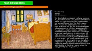 POST-IMPRESSIONISM
Vincent van Gogh : Major Works
Vincent Van Gogh
Bedroom
1888. Oil on canvas.
Van Gogh's Bedroom depicts his living quarters
at 2, Place Lamartine, Arles, known as the Yellow
House. It is one of his most well known images
and is one of five versions Van Gogh created:
three rendered in oil on canvas and two are
small letter sketches. His use of bold and vibrant
colors to depict the off-kilter perspective of his
trapezoidal room demonstrated his liberation
from the muted palette and realistic renderings
of Dutch artistic tradition. He labored over the
subject matter, colors and arrangements of this
composition, writing many letters to Theo about
it, "This time it's just simply my bedroom, only
here colour is to do everything, and giving by its
simplification a grander style to things, is to be
suggestive here of rest or of sleep in general. In a
word, looking at the picture ought to rest the
brain, or rather the imagination."
 