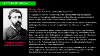 POST-IMPRESSIONISM
Georges Seurat
2 December 1859 (Paris, France) - 29 March 1891 (Paris, France)
Georges Seurat is chiefly remembered as the pioneer of the Neo-Impressionist
technique commonly known as Divisionism, or Pointillism, an approach associated
with a softly flickering surface of small dots or strokes of color.
His innovations derived from new quasi-scientific theories about color and expression,
yet the graceful beauty of his work is explained by the influence of very different
sources.
Initially, he believed that a great modern art would show contemporary life in ways
similar to classical art, except that it would use technologically-informed techniques.
Later he grew more interested in gothic art, and popular posters, and the influence of
these on his work make it some of the first modern art to make use of such
unconventional sources for expressive effect. His success quickly propelled him to the
forefront of the Parisian avant-garde. His triumph was short-lived, as after barely a
decade of mature work he died aged only 31.
But his innovations would be highly influential, shaping the work of artists as diverse
as Van Gogh and the Italian Futurists, while pictures like Sunday Afternoon on the
Island of La Grand Jatte have since become widely popular icons.
"Som
esa
ythe
yse
epoe
tryinm
y
paintings;I se
eonlyscie
nce
."
 