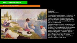 POST-IMPRESSIONISM
Georges Seurat : Major Works
Georges Seurat
The Bathers
1884-86. Oil on canvas.
Seurat'sfirstimportantcanvas,the Bathersis his
initial attempt at reconcilingclassicism with
modern, quasi-scientificapproachesto color
and form.It depicts anarea onthe Seinenear
Paris, close to the factoriesof Clichy that one
can see in the distance.
Seurat'spalette is somewhat Impressionistin its
brightness, yet his meticulous approachis far
removedfromthat style'sloveofexpressingthe
momentary.The scene's intermingling of
shades also demonstrates Seurat'sinterest in
handling ofshades ofa single hue. And the
workingclass figuresthat populate this scene
marka sharpcontrastwith the leisured
bourgeoistypes depicted by artists such as
Monet and Renoirin the 1870s.
 