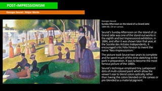 POST-IMPRESSIONISM
Georges Seurat : Major Works
Georges Seurat
Sunday Afternoon on the Island of La Grand Jatte
1884-86. Oil on canvas.
Seurat'sSunday Afternoon on the Island of La
GrandJatte wasoneofthe stand-outworksin
the eighth and last Impressionistexhibition,in
1884, and afterit wasshownlaterthat year,at
the Sociétedes ArtistesIndépendents, it
encouraged criticFélix Fénéon to invent the
name 'Neo-Impressionism.'
The picture took Seurat two years to complete
and he spentmuchofthis time sketching in the
park inpreparation. It wasto become the most
famouspicture ofthe 1880s.
Seurat'stechnique employedtiny juxtaposed
dots ofmulti-coloredpaint which allowthe
viewer'seye to blend colorsoptically,rather
than having the colorsblended on the canvas or
pre-blendedas a materialpigment.
 