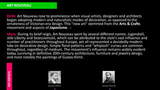 ART NOUVEAU
Birth: Art Nouveau rose to prominence when visual artists, designers and architects
began adopting modern and naturalistic modes of decoration, as opposed to the
ornateness of Victorian-era design. This "new art" stemmed from the Arts & Crafts
movement and aspects of Japonisme.
Ideas: During its brief reign, Art Nouveau went by several different names: Jugendstil,
stile Liberty and Sezessionsstil, which can be attributed to the style's vast influence and
number of practitioners throughout Europe, yet all represented a decidedly modern
take on decorative design. Simple floral patterns and "whiplash" curves are common
throughout, regardless of medium. The movement's influence remains widely evident
today, surviving in definitive 20th-century architecture, furniture and jewelry design,
and most notably the paintings of Gustav Klimt.
Gustav Klimt
KEY
ARTISTS
Antoni Gaudi
 