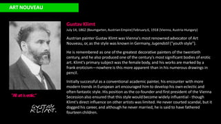 Gustav Klimt
July 14, 1862 (Baumgarten, Austrian Empire) February 6, 1918 (Vienna, Austria-Hungary)
Austrian painter Gustav Klimt was Vienna's most renowned advocator of Art
Nouveau, or, as the style was known in Germany, Jugendstil ("youth style").
He is remembered as one of the greatest decorative painters of the twentieth
century, and he also produced one of the century's most significant bodies of erotic
art. Klimt's primary subject was the female body, and his works are marked by a
frank eroticism—nowhere is this more apparent than in his numerous drawings in
pencil.
Initially successful as a conventional academic painter, his encounter with more
modern trends in European art encouraged him to develop his own eclectic and
often fantastic style. His position as the co-founder and first president of the Vienna
Secession also ensured that this style would become widely influential - though
Klimt's direct influence on other artists was limited. He never courted scandal, but it
dogged his career, and although he never married, he is said to have fathered
fourteen children.
ART NOUVEAU
"All artise
rotic."
 
