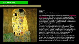 ART NOUVEAU
Gustav Klimt : Major Works
Gustav Klimt
The Kiss
1907-08. Oil, gold and silver leaf on canvas.
This is perhapsKlimt'smostpopularand renownedcelebration
ofsexuallove.In The Kiss,the womanis being absorbedby the
man, while both figures are engulfed by the body of gold in
which they lie. The backgroundsuggests a night sky, while the
bodiesteeteratthe edge ofa flowerymeadow,as ifthey arein
danger ofcascading into the darkness.
Representational formsonly barely emerge from a highly
ornate but ultimately abstract form,in this case the golden
shroud, beautifully juxtaposed against the brown and green.
Indeed,Klimt'sbiographerFrankWhitfordhas pointedout that
earlier studies for the picture show the man with a beard,
suggesting that he might be meant to represent the artist
himself,while the womanrepresentsBlock-Bauer.
The Kiss is consideredthe masterpieceof the artist's "Golden
Period,"and although the decorationis particularlyelaborate,
Klimt used it for symbolicpurposes, with rectangular forms
evokingmasculinity, whilecircularformsevokethe feminine.
 