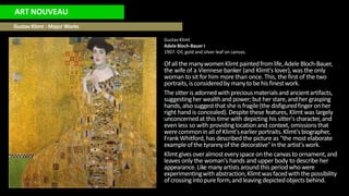 ART NOUVEAU
Gustav Klimt : Major Works
GustavKlimt
Adele Bloch-Bauer I
1907. Oil, gold and silver leaf on canvas.
Ofallthe manywomenKlimtpaintedfromlife,Adele Bloch-Bauer,
the wife of a Viennese banker (and Klimt's lover), was the only
woman to sit for him more than once. This, the first of the two
portraits,isconsideredby manytobe his finestwork.
The sitteris adornedwithpreciousmaterialsand ancientartifacts,
suggestingher wealthand power;but herstare,and her grasping
hands,alsosuggestthat she isfragile(the disfiguredfingeronher
right hand is concealed).Despite these features, Klimt was largely
unconcernedat this time with depicting his sitter's character, and
even less so with providinglocation and context, omissions that
werecommonin all ofKlimt'searlierportraits.Klimt'sbiographer,
Frank Whitford,has described the picture as "the most elaborate
exampleofthe tyrannyofthe decorative"inthe artist'swork.
Klimtgivesoveralmosteveryspace onthe canvas to ornament,and
leaves only the woman's hands and upper body to describe her
appearance.Like many artists around this periodwho were
experimentingwithabstraction,Klimtwasfacedwiththe possibility
ofcrossingintopureform,andleavingdepictedobjectsbehind.
 