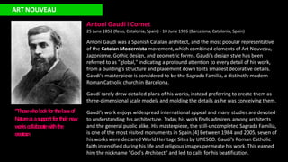 ART NOUVEAU
Antoni Gaudí i Cornet
25 June 1852 (Reus, Catalonia, Spain) - 10 June 1926 (Barcelona, Catalonia, Spain)
Antoni Gaudi was a Spanish Catalan architect, and the most popular representative
of the Catalan Modernista movement, which combined elements of Art Nouveau,
Japonisme, Gothic design, and geometric forms. Gaudi's design style has been
referred to as "global," indicating a profound attention to every detail of his work,
from a building's structure and placement down to its smallest decorative details.
Gaudi's masterpiece is considered to be the Sagrada Familia, a distinctly modern
Roman Catholic church in Barcelona.
Gaudí rarely drew detailed plans of his works, instead preferring to create them as
three-dimensional scale models and molding the details as he was conceiving them.
Gaudí’s work enjoys widespread international appeal and many studies are devoted
to understanding his architecture. Today, his work finds admirers among architects
and the general public alike. His masterpiece, the still-uncompleted Sagrada Família,
is one of the most visited monuments in Spain.[4] Between 1984 and 2005, seven of
his works were declared World Heritage Sites by UNESCO. Gaudí’s Roman Catholic
faith intensified during his life and religious images permeate his work. This earned
him the nickname "God's Architect" and led to calls for his beatification.
“Thosew
holookforthelaw
sof
Natureasasupportforthe
irne
w
w
orkscollaboratew
iththe
creator
.n
 