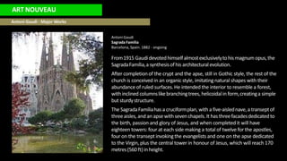 ART NOUVEAU
Antoni Gaudi : Major Works
Antoni Gaudi
Sagrada Familia
Barcelona, Spain. 1882 - ongoing
From1915 Gaudídevotedhimselfalmostexclusivelytohis magnumopus,the
SagradaFamília,a synthesisofhis architecturalevolution.
After completionof the crypt and the apse, still in Gothic style, the rest of the
church is conceived in an organicstyle, imitating natural shapes with their
abundance of ruled surfaces.He intended the interior to resemble a forest,
with inclined columnslikebranchingtrees, helicoidalin form,creatinga simple
but sturdystructure.
The SagradaFamíliahas a cruciformplan, with a five-aislednave,a transeptof
threeaisles, and an apse with sevenchapels.It has threefacadesdedicatedto
the birth, passion and glory of Jesus, and when completedit will have
eighteen towers:four at each side making a total of twelve for the apostles,
four on the transept invokingthe evangelists and one on the apse dedicated
to the Virgin, plus the central tower in honour of Jesus, which will reach 170
metres(560 ft)in height.
 