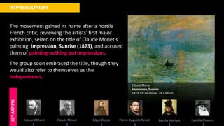 The movement gained its name after a hostile
French critic, reviewing the artists' first major
exhibition, seized on the title of Claude Monet's
painting: Impression, Sunrise (1873), and accused
them of painting nothing but impressions.
The group soon embraced the title, though they
would also refer to themselves as the
Independents.
IMPRESSIONISM
Edouard Manet Claude Monet Edgar Degas Pierre-Auguste Renoir Berthe Morisot Camille Pissarro
KEY
ARTISTS
ClaudeMonet
Impression, Sunrise
1873. Oil on canvas. 48 x 63 cm
 