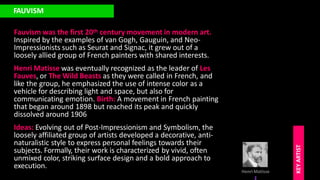 FAUVISM
Fauvism was the first 20th century movement in modern art.
Inspired by the examples of van Gogh, Gauguin, and Neo-
Impressionists such as Seurat and Signac, it grew out of a
loosely allied group of French painters with shared interests.
Henri Matisse was eventually recognized as the leader of Les
Fauves, or The Wild Beasts as they were called in French, and
like the group, he emphasized the use of intense color as a
vehicle for describing light and space, but also for
communicating emotion. Birth: A movement in French painting
that began around 1898 but reached its peak and quickly
dissolved around 1906
Ideas: Evolving out of Post-Impressionism and Symbolism, the
loosely affiliated group of artists developed a decorative, anti-
naturalistic style to express personal feelings towards their
subjects. Formally, their work is characterized by vivid, often
unmixed color, striking surface design and a bold approach to
execution.
Henri Matisse
KEY
ARTIST
 
