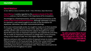 FAUVISM
Henri Matisse
31 Dec 1869 (Le Cateau-Cambrésis, Nord) - 3 Nov 1954 (Nice, Alpes-Maritimes)
Henri Matisse is widely regarded as the greatest colorist of the 20th
century, and as a rival to Picasso in the importance of his innovations.
He emerged as a Postimpressionist, and first achieved prominence as the
leader of the French movement Fauvism. Although interested in Cubism,
he rejected it, and instead sought to use color as the foundation for
expressive, decorative, and often monumental paintings.
As he once controversially wrote, his sought to create an art that would be
"a soothing, calming influence on the mind, rather like a good armchair."
Still life and the nude remained favorite subjects throughout his career;
North Africa was also an important inspiration; and, towards the end of his
life, he made an important contribution to collage with a series of works
using cut-out shapes of color. He is also highly regarded as a sculptor.
Matisse used pure colors and the white of exposed canvas to create a light-
filled atmosphere in his Fauve paintings. Rather than using modeling or
shading to lend volume and structure to his pictures, Matisse used
contrasting areas of pure, unmodulated color. These ideas continued to be
important to him throughout his career.
"Anartistm
ustposse
ssNature
.Hem
ust
ide
ntifyhim
se
lfw
ithhe
rrhythm,bye
fforts
thatwillpreparethemasterywhichwill
laterenablehimtoexpresshimselfinhis
ow
nlanguage
."
 