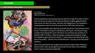 FAUVISM
Henri Matisse : Major Works
HenriMatisse
Womanwith a Hat
1905. Oil on canvas. 79.4 x 59.7 cm
Matisseattackedconventionalportraiturewith this imageofhis wife.Amelie's
pose and dress are typical for the day,but Matisse roughly applied brilliant
color across her face, hat, dress, and even the background.This shocked his
contemporarieswhenhe sent the picturetothe 1905 Salond'Automne.
CriticLouisVauxcelles describedthe workwith the phrase"Donatelloparmiles
fauves!"(Donatelloamong the wild beasts), referringto a Renaissance-type
sculpturethat shared the room with them. His comment was printed on 17
October1905 inGilBlas,a daily newspaper,andpassedintopopularusage.
The exhibition garnered harshcriticism—"A pot of paint has been flung in the
faceof the public",said the criticCamilleMauclair—but also somefavourable
attention.
When the paintingthat wassingledoutforspecialcondemnation,Matisse's
Woman with a Hat, was bought by Gertrude and Leo Stein, the embattled
artist'smoraleimprovedconsiderably.
 