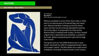 FAUVISM
Henri Matisse : Major Works
HenriMatisse
Blue Nude II
1952. Gouache-painted paper cut-outs.
Matisse completed a series of four blue nudes in 1952,
each in his favorite pose of entwined legs and raised
arm. Matisse had been making cut-outs for eleven
years, but had not yet seriously attempted to portray
the human figure. In preparation for these works,
Matisse filled a notebook with studies. He then created
a figure that is abstracted and simplified, a symbol for
the nude, before incorporating the nude into his large
scale murals.
During the early-to-mid-1940s Matisse was in poor
health. Eventually by 1950 he stopped painting in favor
of his paper cutouts. The Blue Nudes are a major series'
of Matisse's final body of works known as the cutouts.
 