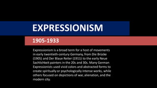 EXPRESSIONISM
1905-1933
Expressionism is a broad term for a host of movements
in early twentieth-century Germany, from Die Brücke
(1905) and Der Blaue Reiter (1911) to the early Neue
Sachlichkeit painters in the 20s and 30s. Many German
Expressionists used vivid colors and abstracted forms to
create spiritually or psychologically intense works, while
others focused on depictions of war, alienation, and the
modern city.
 