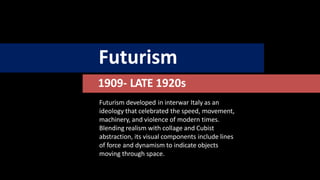 Futurism
1909- LATE 1920s
Futurism developed in interwar Italy as an
ideology that celebrated the speed, movement,
machinery, and violence of modern times.
Blending realism with collage and Cubist
abstraction, its visual components include lines
of force and dynamism to indicate objects
moving through space.
 