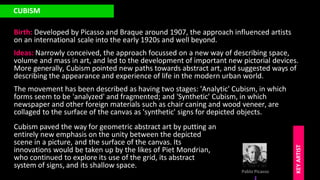 CUBISM
Birth: Developed by Picasso and Braque around 1907, the approach influenced artists
on an international scale into the early 1920s and well beyond.
Pablo Picasso
KEY
ARTIST
Ideas: Narrowly conceived, the approach focussed on a new way of describing space,
volume and mass in art, and led to the development of important new pictorial devices.
More generally, Cubism pointed new paths towards abstract art, and suggested ways of
describing the appearance and experience of life in the modern urban world.
The movement has been described as having two stages: 'Analytic' Cubism, in which
forms seem to be 'analyzed' and fragmented; and 'Synthetic' Cubism, in which
newspaper and other foreign materials such as chair caning and wood veneer, are
collaged to the surface of the canvas as 'synthetic' signs for depicted objects.
Cubism paved the way for geometric abstract art by putting an
entirely new emphasis on the unity between the depicted
scene in a picture, and the surface of the canvas. Its
innovations would be taken up by the likes of Piet Mondrian,
who continued to explore its use of the grid, its abstract
system of signs, and its shallow space.
 