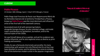 CUBISM
Pablo Picasso
25 October 1881 (Málaga, Spain) - 8 April 1973 (Mougins, France)
Pablo Diego José Francisco de Paula Juan Nepomuceno María de
los Remedios Cipriano de la Santísima Trinidad Ruiz y Picasso,
known as Pablo Picasso was the most dominant and influential
artist of the first half of the twentieth century.
Associated most of all with pioneering Cubism,
alongside Georges Braque, he also invented collage, and made
major contributions to Symbolism, Surrealism, and to the
classical styles of the 1920s.
He saw himself above all as a painter, and yet his sculpture was
greatly influential, and he also explored areas as diverse as print-
making and ceramics.
Finally, he was a famously charismatic personality: his many
relationships with women not only filtered into his art but may
have directed its course; and his behavior has come to embody
that of the bohemian modern artist in the popular imagination.
"Eve
ryactofcre
ationisfirstanact
ofde
struction."
Pablo Picasso
KEY
ARTIST
 